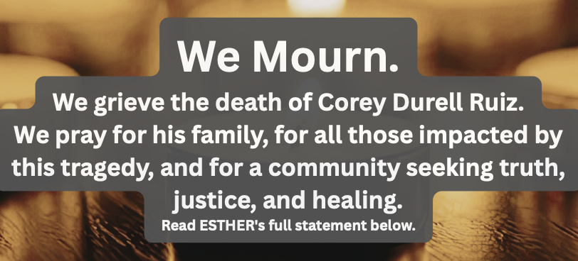 We Mourn. We grieve the death of Corey Durell Ruiz. We pray for his family, for all those impacted by this tragedy, and for a community seeking truth, justice, and healing. Read ESTHER's full statement below.